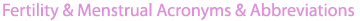 Fertility and Menstrual Abbreviations and Acronyms